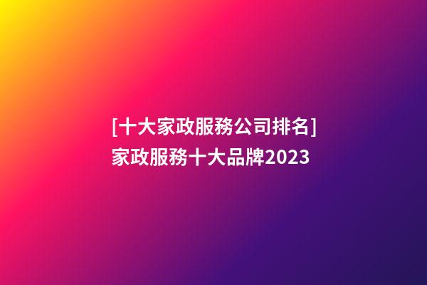 [十大家政服務公司排名]家政服務十大品牌2023-第1張-公司起名-玄機派